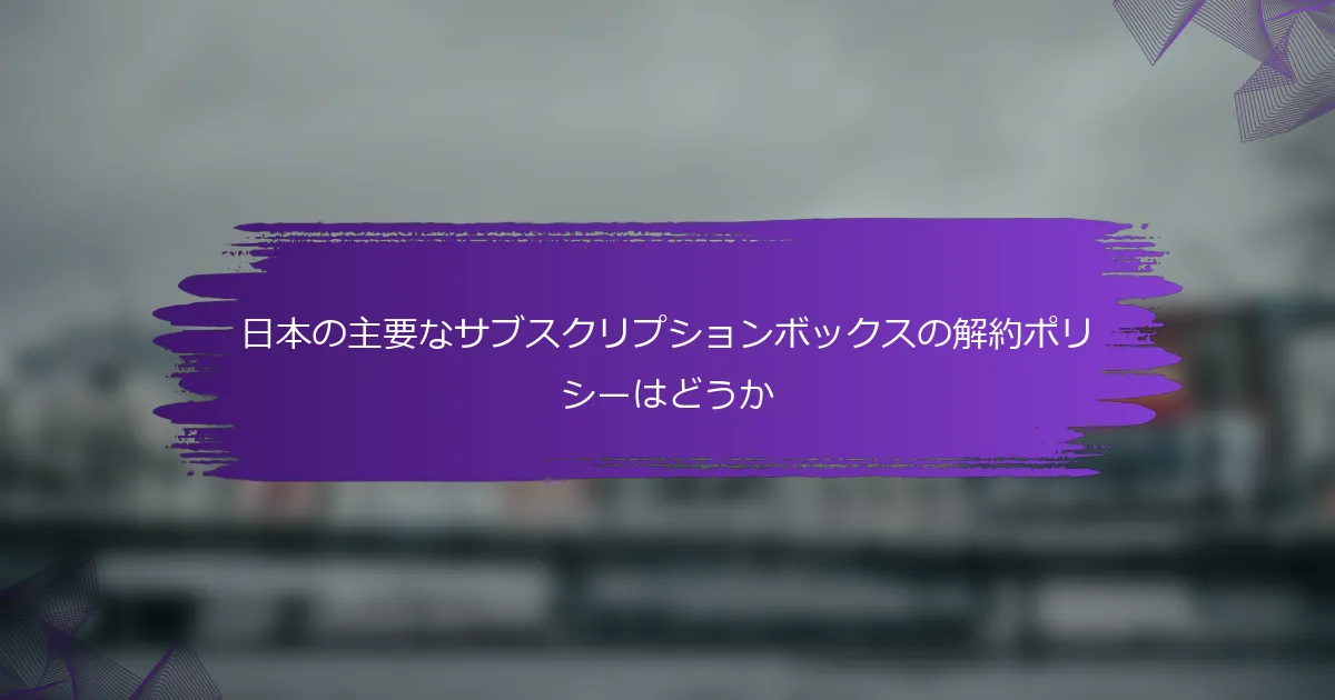 日本の主要なサブスクリプションボックスの解約ポリシーはどうか