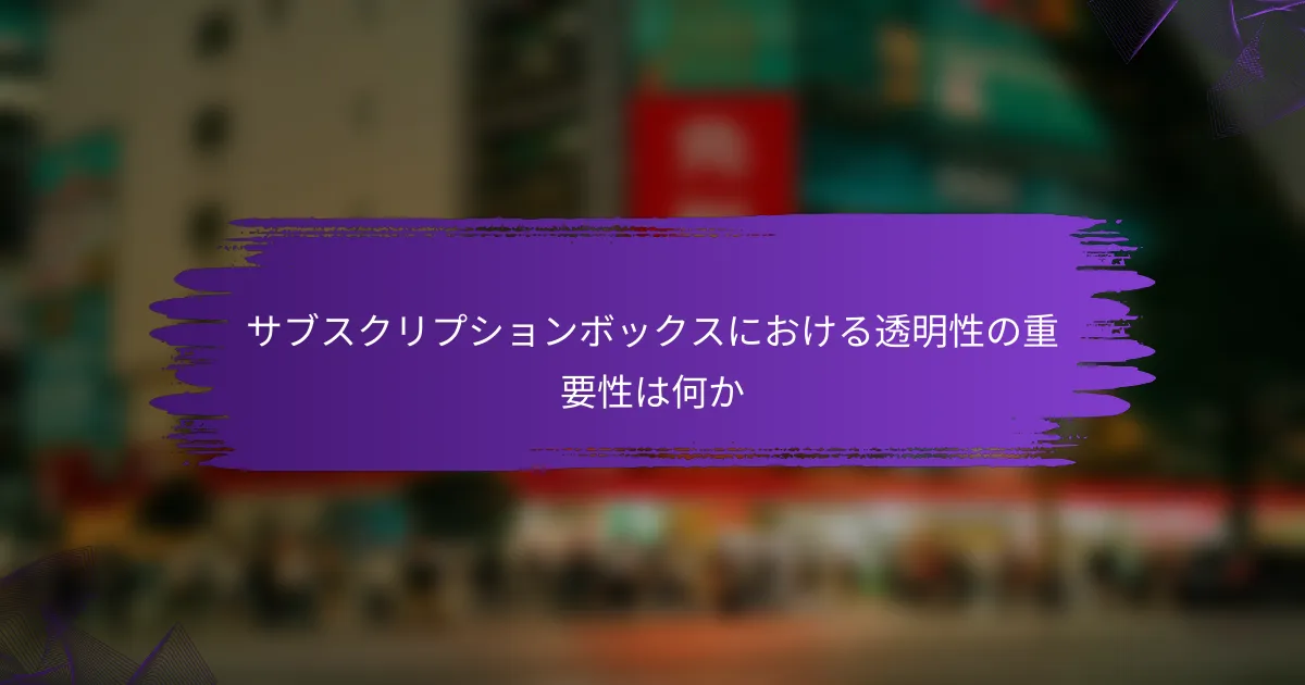 サブスクリプションボックスにおける透明性の重要性は何か