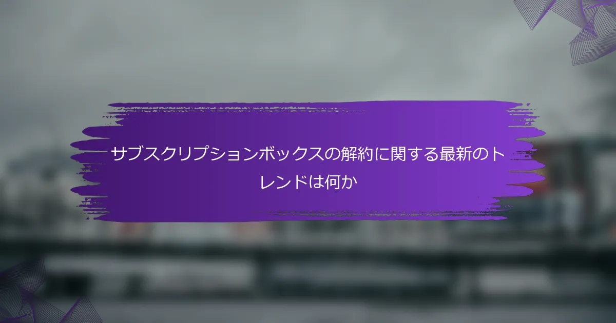 サブスクリプションボックスの解約に関する最新のトレンドは何か